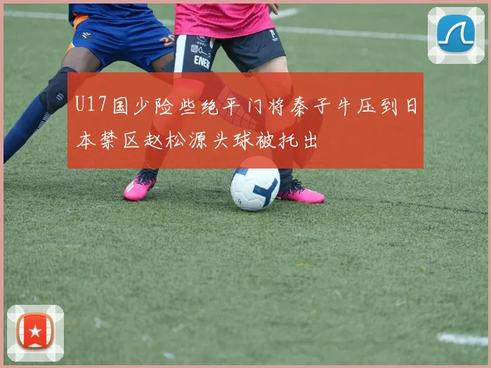 U17国少险些绝平门将秦子牛压到日本禁区赵松源头球被托出
