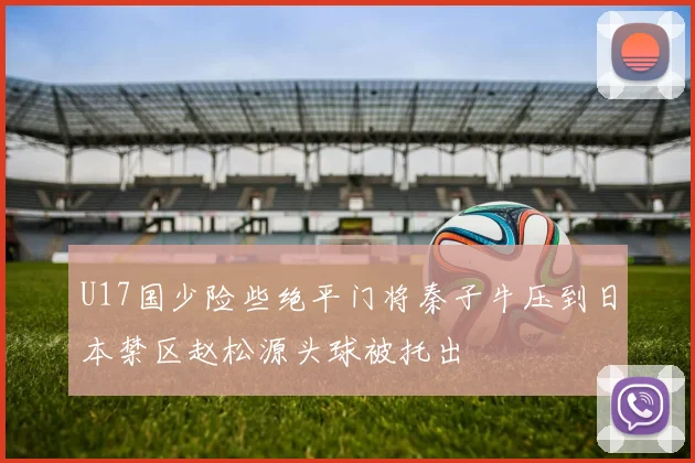 U17国少险些绝平门将秦子牛压到日本禁区赵松源头球被托出