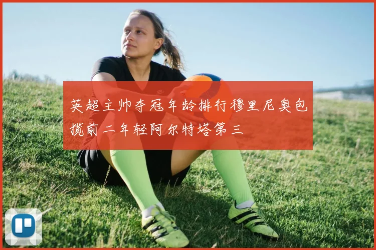 英超主帅夺冠年龄排行穆里尼奥包揽前二年轻阿尔特塔第三